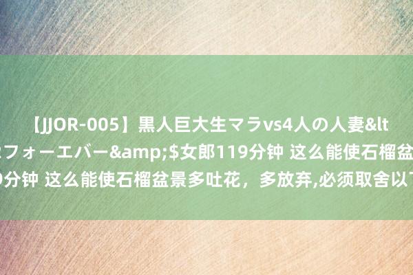 【JJOR-005】黒人巨大生マラvs4人の人妻</a>2008-08-02フォーエバー&$女郎119分钟 这么能使石榴盆景多吐花，多放弃,必须取舍以下几项方法