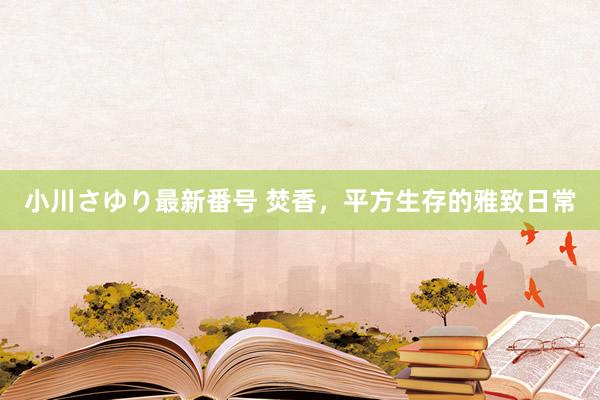 小川さゆり最新番号 焚香，平方生存的雅致日常