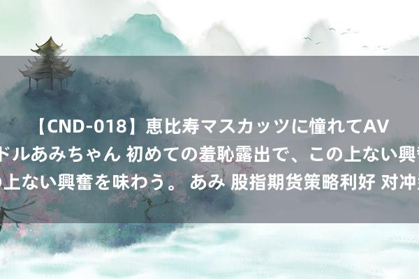 【CND-018】恵比寿マスカッツに憧れてAVデビューした素人アイドルあみちゃん 初めての羞恥露出で、この上ない興奮を味わう。 あみ 股指期货策略利好 对冲型居品如何投资