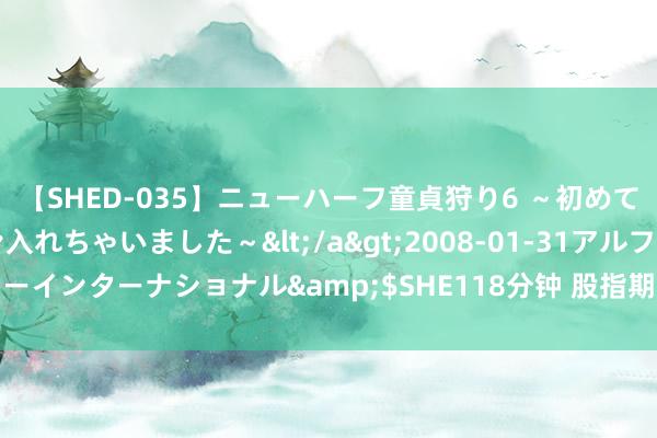 【SHED-035】ニューハーフ童貞狩り6 ～初めてオマ○コにオチンチン入れちゃいました～</a>2008-01-31アルファーインターナショナル&$SHE118分钟 股指期货松捆 期货见识开盘大涨