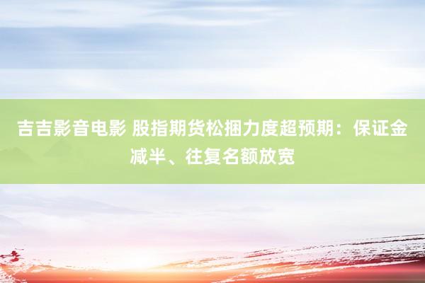 吉吉影音电影 股指期货松捆力度超预期：保证金减半、往复名额放宽