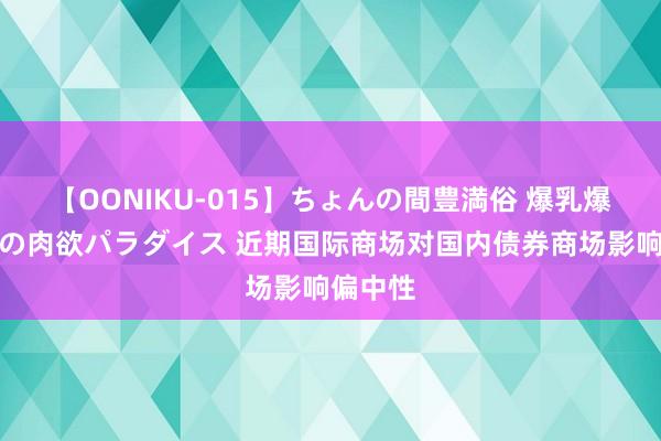 【OONIKU-015】ちょんの間豊満俗 爆乳爆尻専門の肉欲パラダイス 近期国际商场对国内债券商场影响偏中性