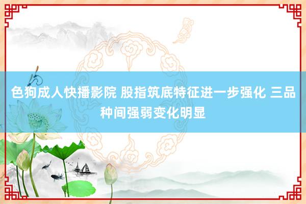 色狗成人快播影院 股指筑底特征进一步强化 三品种间强弱变化明显