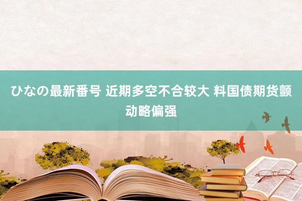 ひなの最新番号 近期多空不合较大 料国债期货颤动略偏强