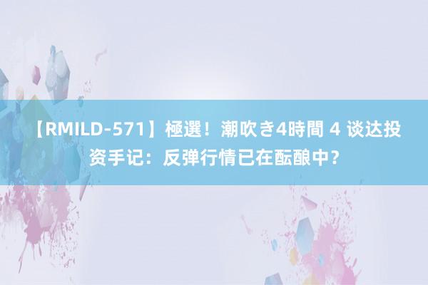 【RMILD-571】極選！潮吹き4時間 4 谈达投资手记：反弹行情已在酝酿中？