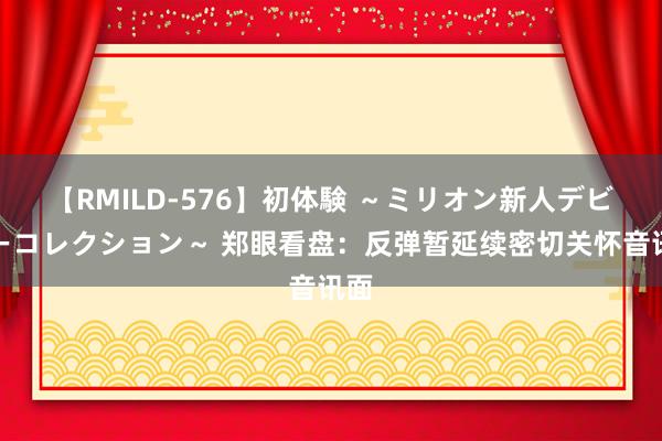 【RMILD-576】初体験 ～ミリオン新人デビューコレクション～ 郑眼看盘：反弹暂延续密切关怀音讯面