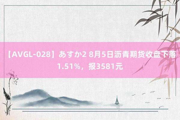 【AVGL-028】あすか2 8月5日沥青期货收盘下落1.51%，报3581元