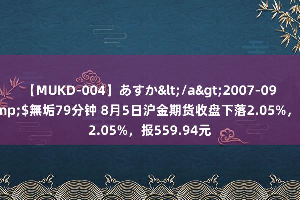 【MUKD-004】あすか</a>2007-09-13無垢&$無垢79分钟 8月5日沪金期货收盘下落2.05%，报559.94元