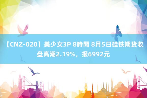 【CNZ-020】美少女3P 8時間 8月5日硅铁期货收盘高潮2.19%，报6992元