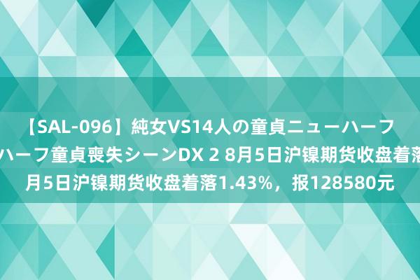 【SAL-096】純女VS14人の童貞ニューハーフ 二度と見れないニューハーフ童貞喪失シーンDX 2 8月5日沪镍期货收盘着落1.43%，报128580元