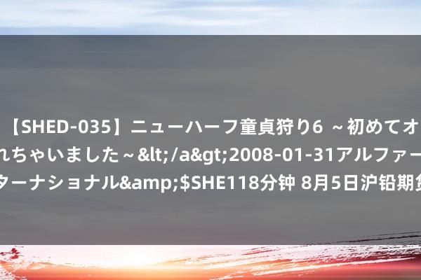 【SHED-035】ニューハーフ童貞狩り6 ～初めてオマ○コにオチンチン入れちゃいました～</a>2008-01-31アルファーインターナショナル&$SHE118分钟 8月5日沪铅期货收盘下降3.88%，报17590元