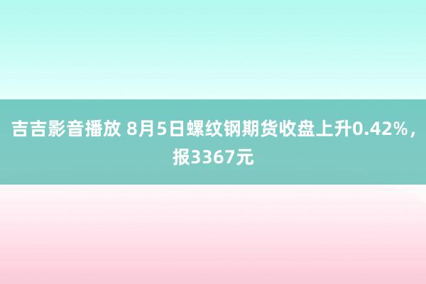 吉吉影音播放 8月5日螺纹钢期货收盘上升0.42%，报3367元