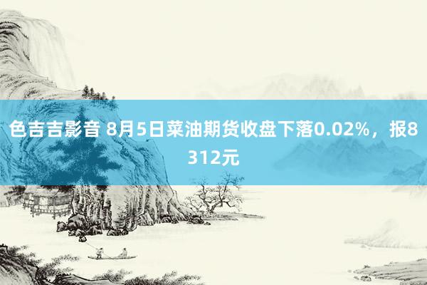 色吉吉影音 8月5日菜油期货收盘下落0.02%，报8312元