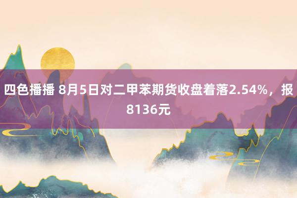 四色播播 8月5日对二甲苯期货收盘着落2.54%，报8136元