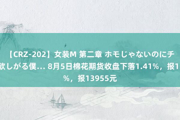 【CRZ-202】女装M 第二章 ホモじゃないのにチ○ポを欲しがる僕… 8月5日棉花期货收盘下落1.41%，报13955元