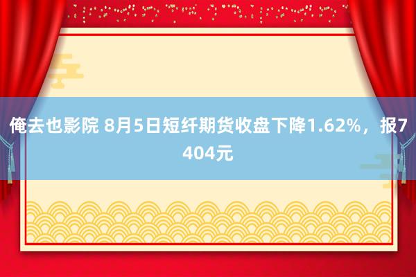 俺去也影院 8月5日短纤期货收盘下降1.62%，报7404元