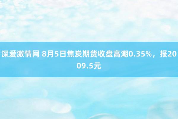 深爱激情网 8月5日焦炭期货收盘高潮0.35%，报2009.5元