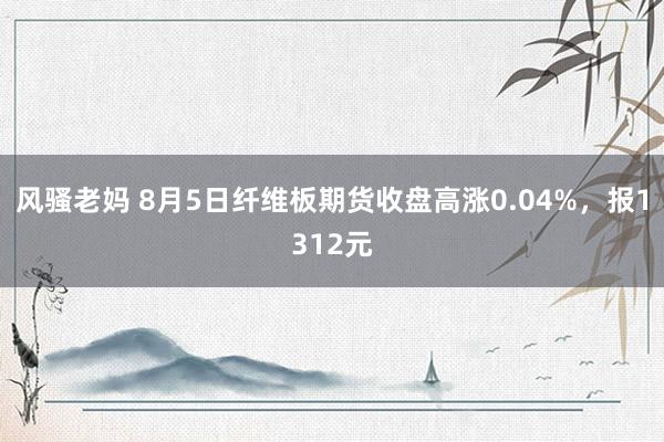 风骚老妈 8月5日纤维板期货收盘高涨0.04%，报1312元