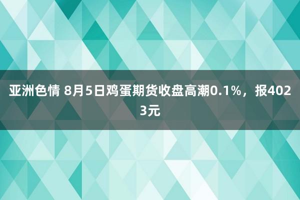 亚洲色情 8月5日鸡蛋期货收盘高潮0.1%，报4023元