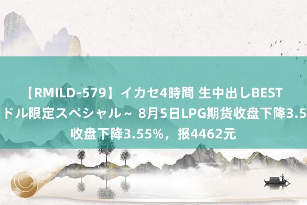 【RMILD-579】イカセ4時間 生中出しBEST ～カリスマアイドル限定スペシャル～ 8月5日LPG期货收盘下降3.55%，报4462元