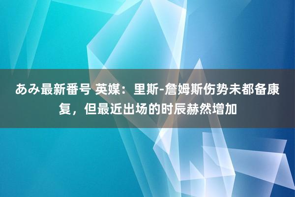 あみ最新番号 英媒：里斯-詹姆斯伤势未都备康复，但最近出场的时辰赫然增加