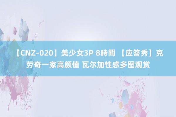 【CNZ-020】美少女3P 8時間 【应答秀】克劳奇一家高颜值 瓦尔加性感多图观赏