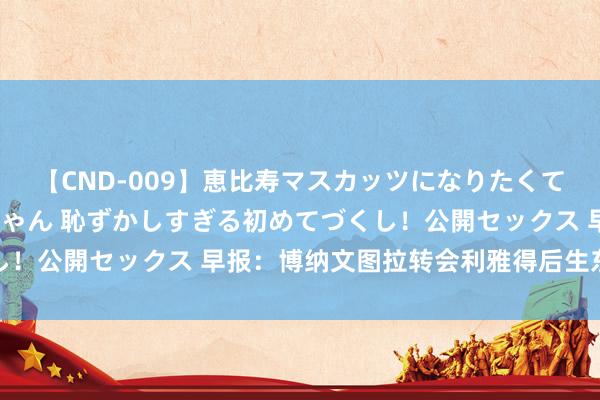 【CND-009】恵比寿マスカッツになりたくてAVデビューしたあみちゃん 恥ずかしすぎる初めてづくし！公開セックス 早报：博纳文图拉转会利雅得后生东说念主