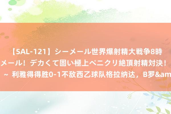 【SAL-121】シーメール世界爆射精大戦争8時間 ～国内＆金髪S級シーメール！デカくて固い極上ペニクリ絶頂射精対決！！～ 利雅得得胜0-1不敌西乙球队格拉纳达，B罗&塔利斯卡出战，C罗缺阵