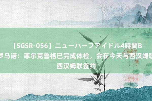 【SGSR-056】ニューハーフアイドル4時間BEST 罗马诺：菲尔克鲁格已完成体检，会在今天与西汉姆联签约