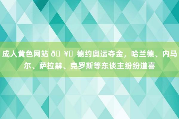 成人黄色网站 ?德约奥运夺金，哈兰德、内马尔、萨拉赫、克罗斯等东谈主纷纷道喜