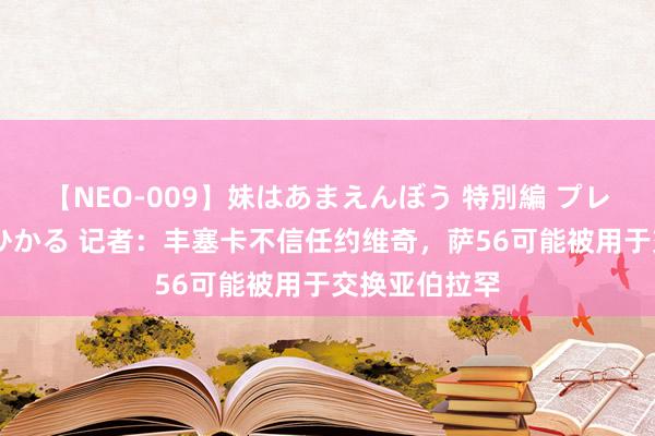 【NEO-009】妹はあまえんぼう 特別編 プレミアおなら ひかる 记者：丰塞卡不信任约维奇，萨56可能被用于交换亚伯拉罕