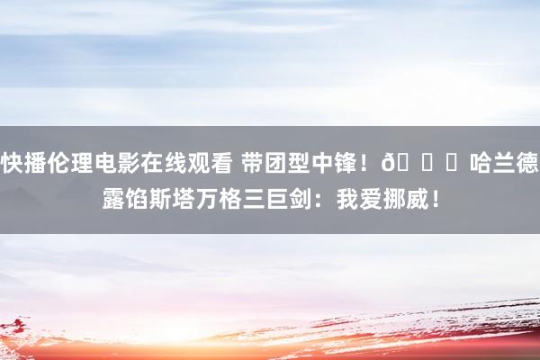 快播伦理电影在线观看 带团型中锋！?哈兰德露馅斯塔万格三巨剑：我爱挪威！