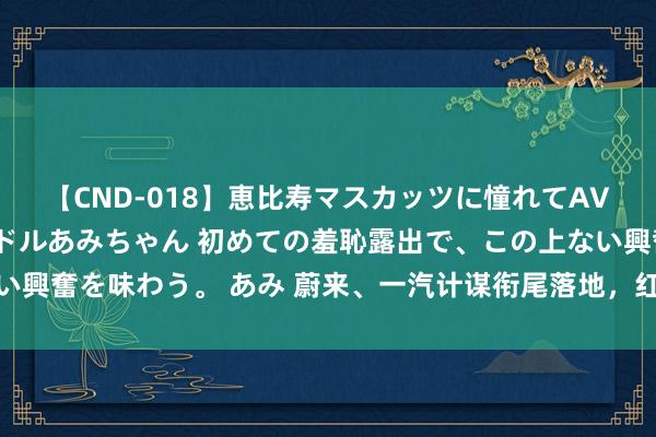 【CND-018】恵比寿マスカッツに憧れてAVデビューした素人アイドルあみちゃん 初めての羞恥露出で、この上ない興奮を味わう。 あみ 蔚来、一汽计谋衔尾落地，红旗接入蔚来补能体系