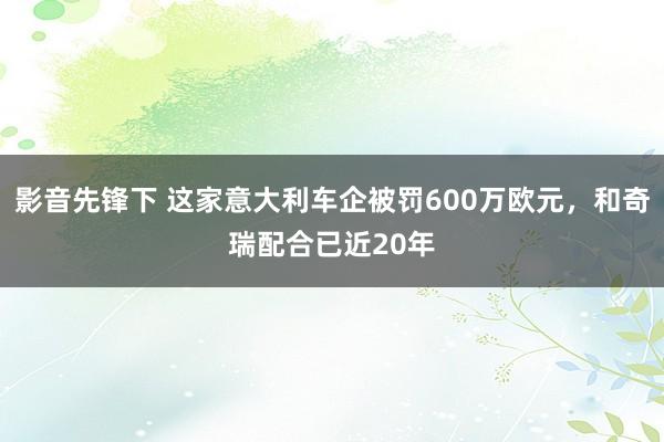 影音先锋下 这家意大利车企被罚600万欧元，和奇瑞配合已近20年