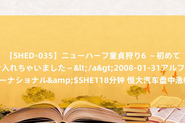 【SHED-035】ニューハーフ童貞狩り6 ～初めてオマ○コにオチンチン入れちゃいました～</a>2008-01-31アルファーインターナショナル&$SHE118分钟 恒大汽车盘中涨幅超60%，“神秘买家”引商场关怀