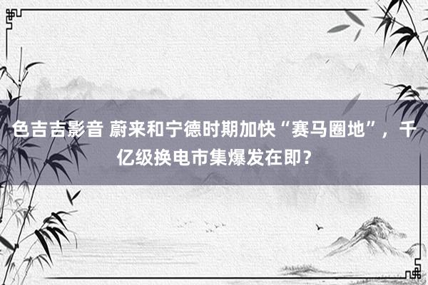 色吉吉影音 蔚来和宁德时期加快“赛马圈地”，千亿级换电市集爆发在即？