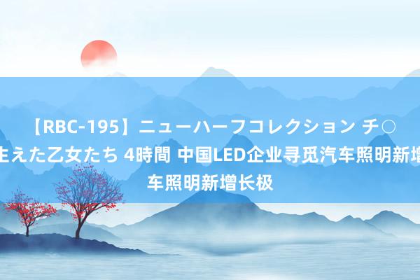 【RBC-195】ニューハーフコレクション チ○ポの生えた乙女たち 4時間 中国LED企业寻觅汽车照明新增长极