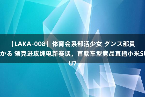 【LAKA-008】体育会系部活少女 ダンス部員 ひかる 领克进攻纯电新赛谈，首款车型竞品直指小米SU7