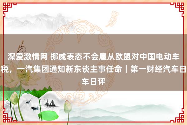 深爱激情网 挪威表态不会扈从欧盟对中国电动车加税，一汽集团通知新东谈主事任命｜第一财经汽车日评