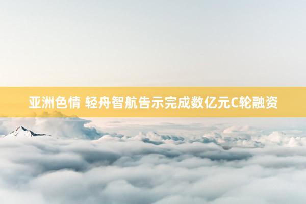 亚洲色情 轻舟智航告示完成数亿元C轮融资