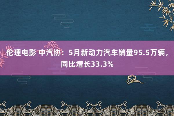 伦理电影 中汽协：5月新动力汽车销量95.5万辆，同比增长33.3%