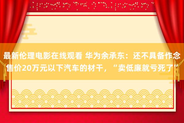 最新伦理电影在线观看 华为余承东：还不具备作念售价20万元以下汽车的材干，“卖低廉就亏死了”