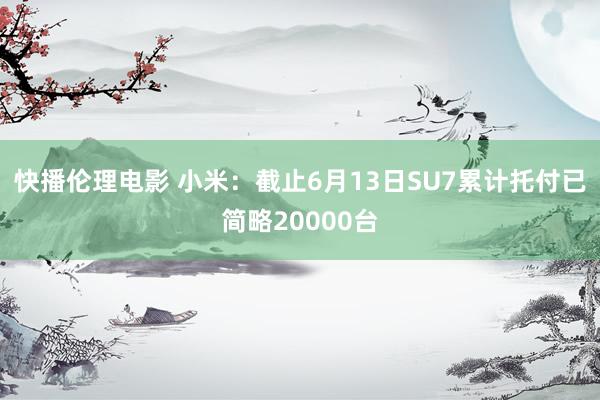 快播伦理电影 小米：截止6月13日SU7累计托付已简略20000台