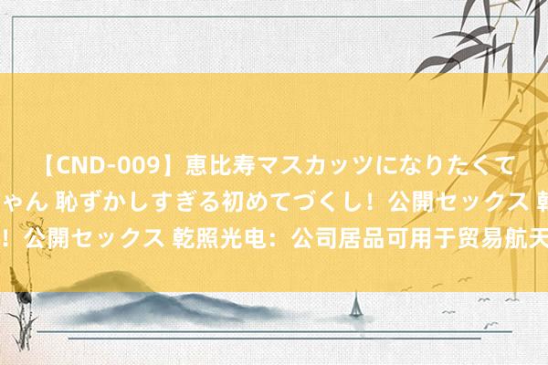 【CND-009】恵比寿マスカッツになりたくてAVデビューしたあみちゃん 恥ずかしすぎる初めてづくし！公開セックス 乾照光电：公司居品可用于贸易航天低轨卫星