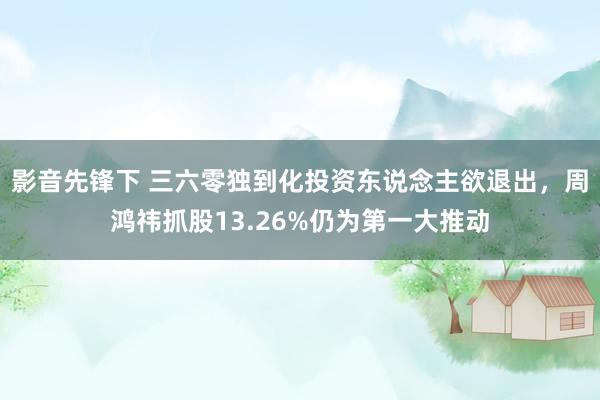 影音先锋下 三六零独到化投资东说念主欲退出，周鸿祎抓股13.26%仍为第一大推动