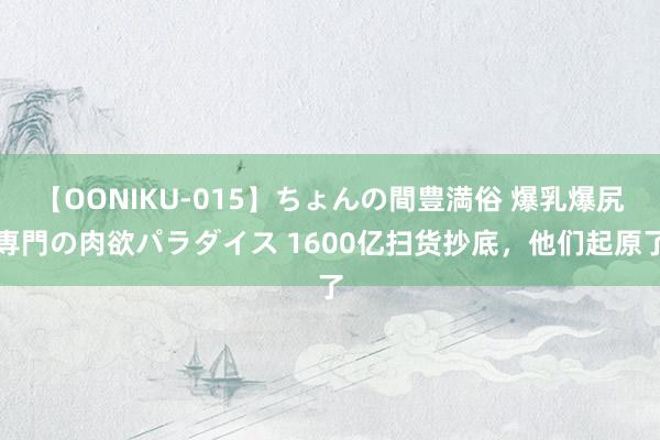 【OONIKU-015】ちょんの間豊満俗 爆乳爆尻専門の肉欲パラダイス 1600亿扫货抄底，他们起原了