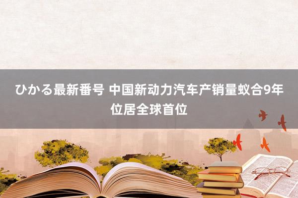 ひかる最新番号 中国新动力汽车产销量蚁合9年位居全球首位