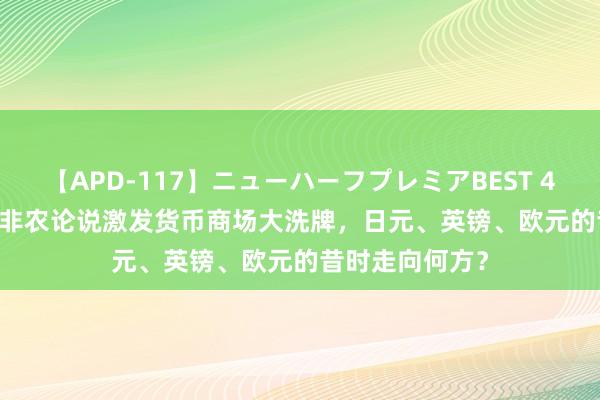 【APD-117】ニューハーフプレミアBEST 4時間SPECIAL 非农论说激发货币商场大洗牌，日元、英镑、欧元的昔时走向何方？