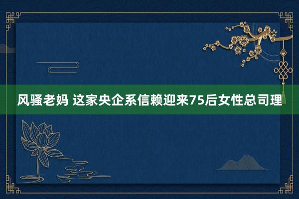 风骚老妈 这家央企系信赖迎来75后女性总司理