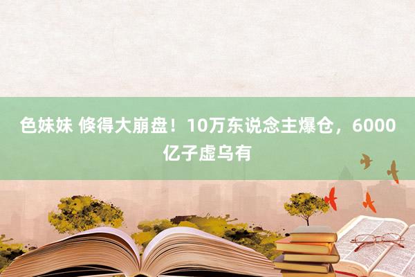 色妹妹 倏得大崩盘！10万东说念主爆仓，6000亿子虚乌有